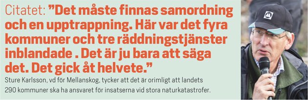 Citatet: ”Det måste finnas samordning och en upptrappning. Här var det fyra kommuner och tre räddningstjänster inblandade . Det är ju bara att säga det. Det gick åt helvete.” Sture Karlsson, vd för Mellanskog, tycker att det är orimligt att landets  290 kommuner ska ha ansvaret för insatserna vid stora naturkatastrofer.